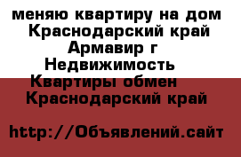 меняю квартиру на дом - Краснодарский край, Армавир г. Недвижимость » Квартиры обмен   . Краснодарский край